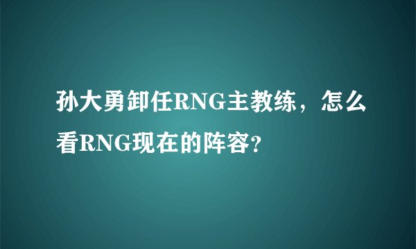 孙大勇卸任RNG主教练，怎么看RNG现在的阵容？