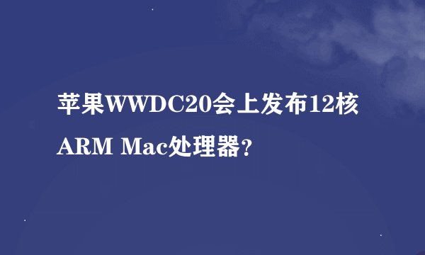 苹果WWDC20会上发布12核ARM Mac处理器？