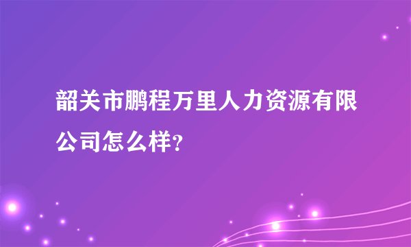 韶关市鹏程万里人力资源有限公司怎么样？