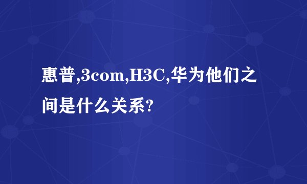 惠普,3com,H3C,华为他们之间是什么关系?