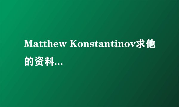 Matthew Konstantinov求他的资料 谁有啊