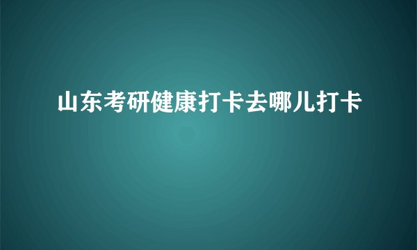 山东考研健康打卡去哪儿打卡