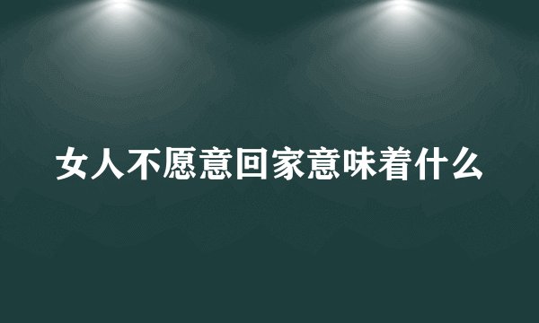 女人不愿意回家意味着什么
