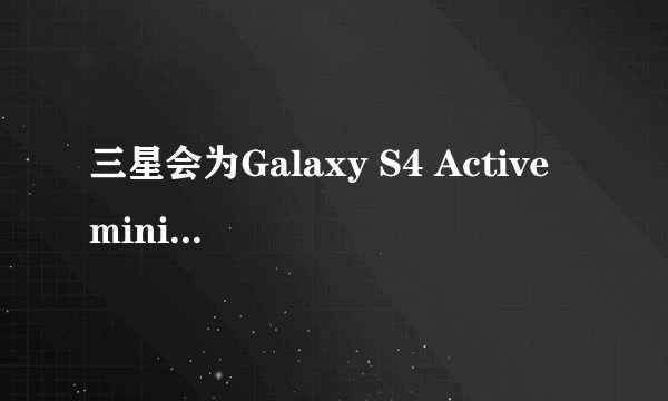 三星会为Galaxy S4 Active mini提供哪些硬件配置？
