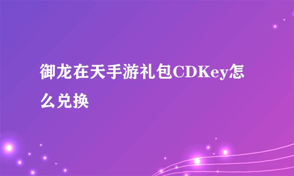 御龙在天手游礼包CDKey怎么兑换