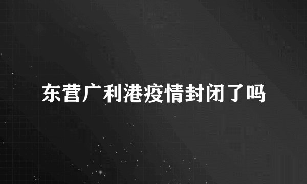 东营广利港疫情封闭了吗