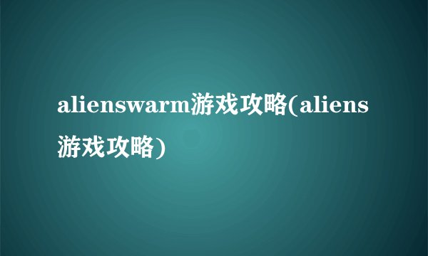 alienswarm游戏攻略(aliens游戏攻略)