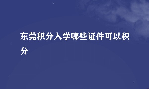 东莞积分入学哪些证件可以积分
