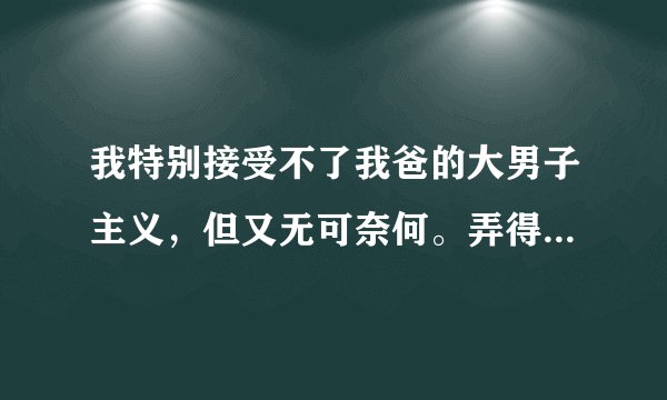 我特别接受不了我爸的大男子主义，但又无可奈何。弄得我家一贫如洗，请问如果是你们，会怎样做