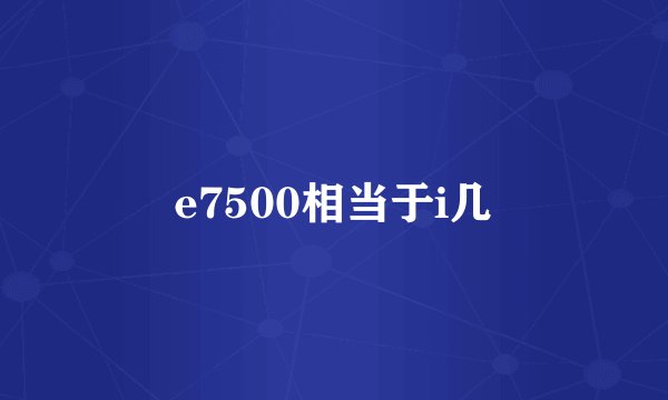 e7500相当于i几