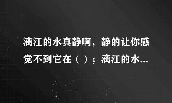 漓江的水真静啊，静的让你感觉不到它在（）；漓江的水真清啊，清得可以看见江底的（）；漓江的水真绿啊，
