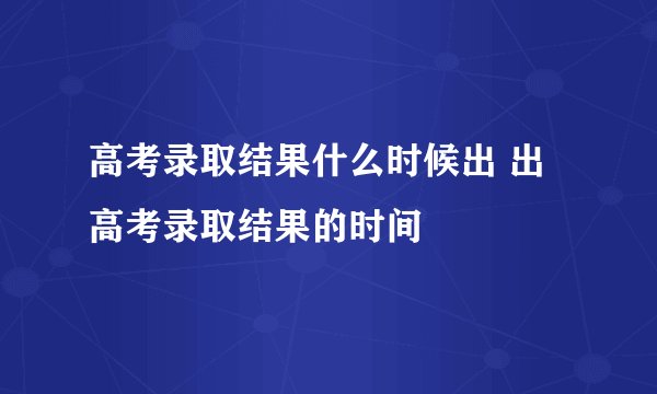 高考录取结果什么时候出 出高考录取结果的时间