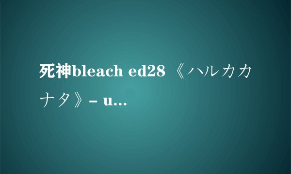 死神bleach ed28 《ハルカカナタ》- unlimits 的中文歌词，要现成的，不要连接
