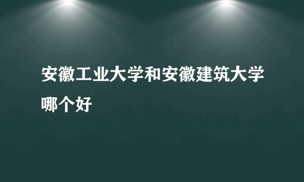 安徽工业大学和安徽建筑大学哪个好