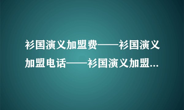 衫国演义加盟费——衫国演义加盟电话——衫国演义加盟条件——如何加盟衫国演义