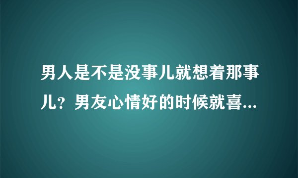 男人是不是没事儿就想着那事儿？男友心情好的时候就喜欢在我身上摸来摸去，蹭来蹭去，很猥琐，心情不好就