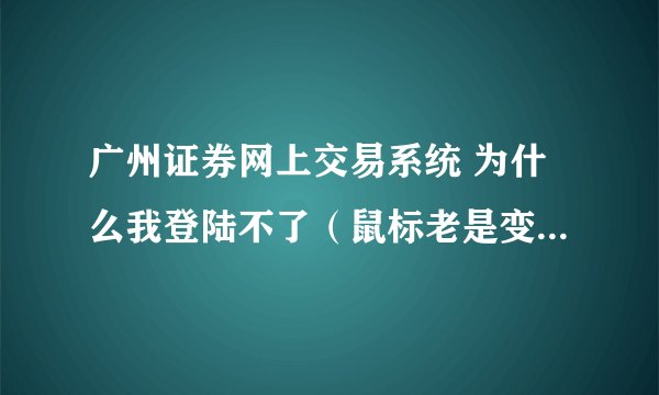 广州证券网上交易系统 为什么我登陆不了（鼠标老是变成漏斗）。