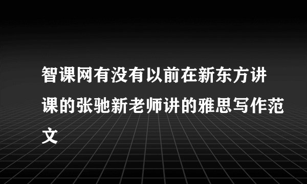 智课网有没有以前在新东方讲课的张驰新老师讲的雅思写作范文