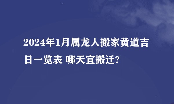 2024年1月属龙人搬家黄道吉日一览表 哪天宜搬迁?