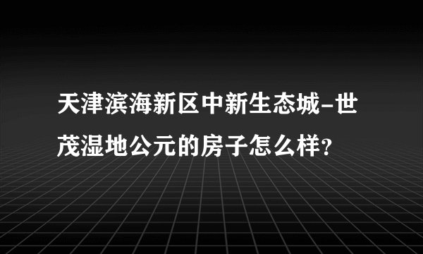 天津滨海新区中新生态城-世茂湿地公元的房子怎么样？