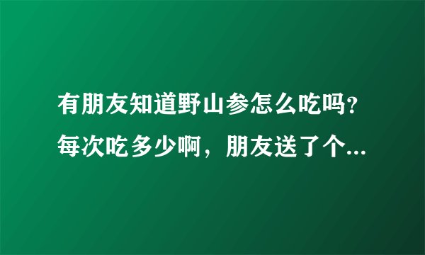 有朋友知道野山参怎么吃吗？每次吃多少啊，朋友送了个张坤野山参，不知道怎么吃