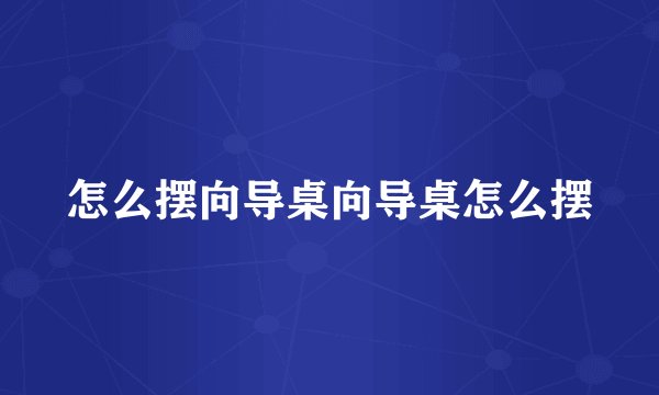 怎么摆向导桌向导桌怎么摆