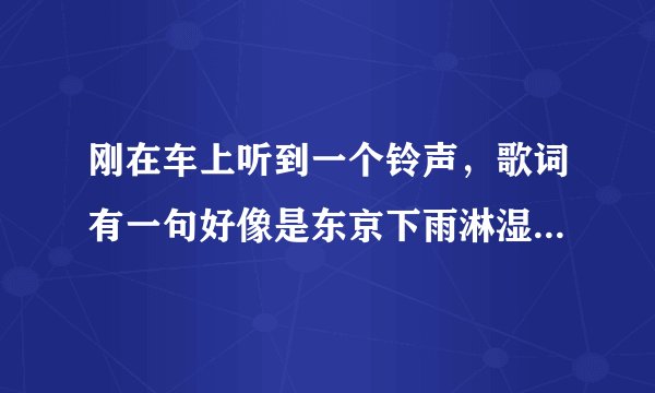 刚在车上听到一个铃声，歌词有一句好像是东京下雨淋湿巴黎   女的唱的，哪位兄弟姐妹知道是什么歌