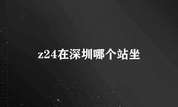 z24在深圳哪个站坐