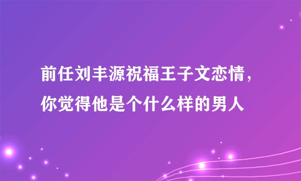 前任刘丰源祝福王子文恋情，你觉得他是个什么样的男人