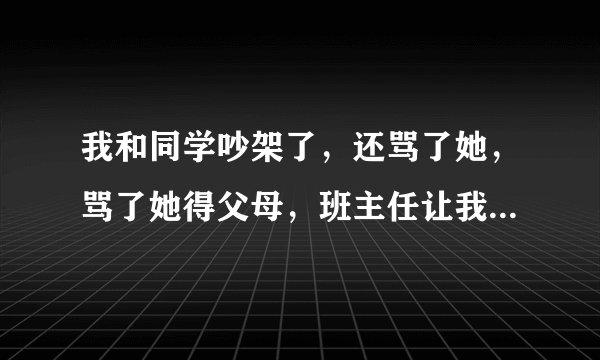 我和同学吵架了，还骂了她，骂了她得父母，班主任让我向她道歉，向她父母道歉。求一封道歉书，谢谢啦，...