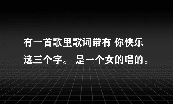 有一首歌里歌词带有 你快乐 这三个字。 是一个女的唱的。
