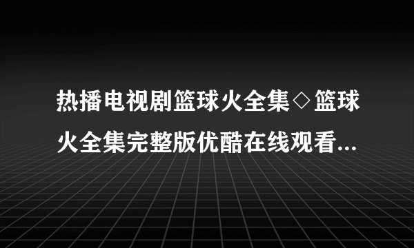 热播电视剧篮球火全集◇篮球火全集完整版优酷在线观看◇篮球火全集迅雷下载◇剧情介绍如题 谢谢了