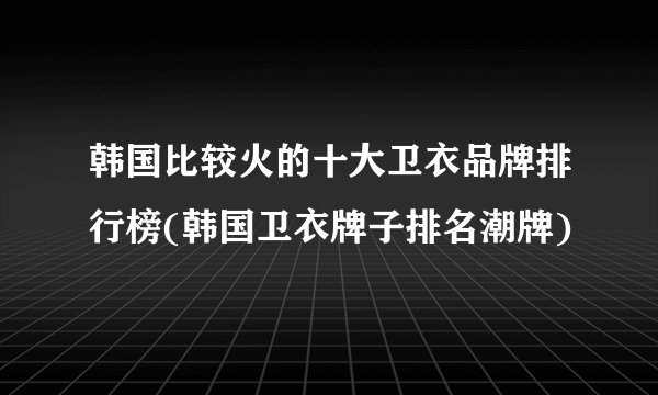 韩国比较火的十大卫衣品牌排行榜(韩国卫衣牌子排名潮牌)