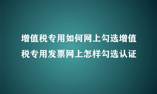 增值税专用如何网上勾选增值税专用发票网上怎样勾选认证