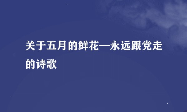关于五月的鲜花—永远跟党走的诗歌