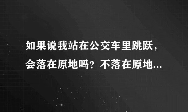 如果说我站在公交车里跳跃，会落在原地吗？不落在原地会落在哪里呢？那么若在公交车顶上跳会怎么样呢