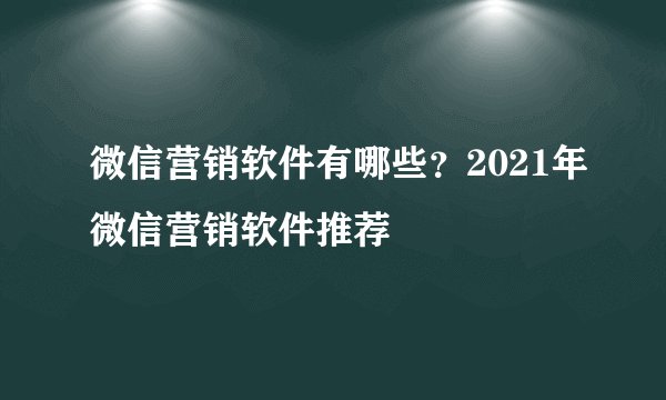 微信营销软件有哪些？2021年微信营销软件推荐