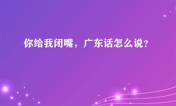 你给我闭嘴，广东话怎么说？