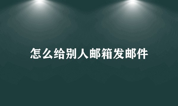 怎么给别人邮箱发邮件