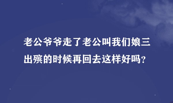 老公爷爷走了老公叫我们娘三出殡的时候再回去这样好吗？