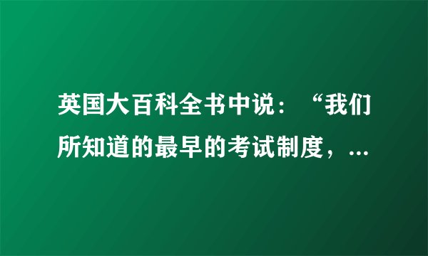 英国大百科全书中说：“我们所知道的最早的考试制度，是中国所采用的选举制度，及其定期举行的考试。”（