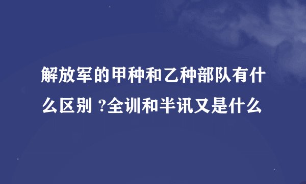解放军的甲种和乙种部队有什么区别 ?全训和半讯又是什么