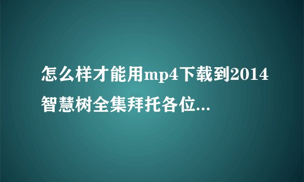 怎么样才能用mp4下载到2014智慧树全集拜托各位了 3Q