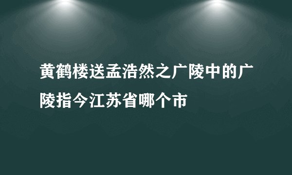 黄鹤楼送孟浩然之广陵中的广陵指今江苏省哪个市