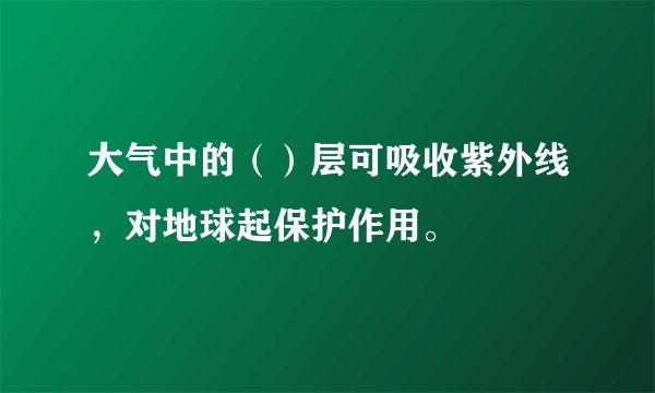 大气中的（）层可吸收紫外线，对地球起保护作用。
