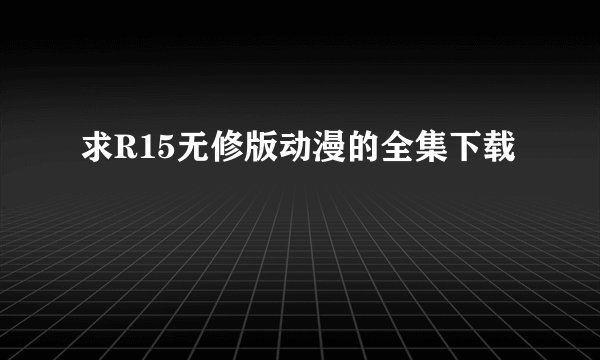 求R15无修版动漫的全集下载