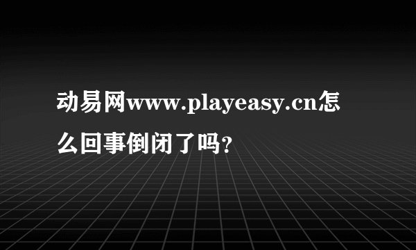 动易网www.playeasy.cn怎么回事倒闭了吗？