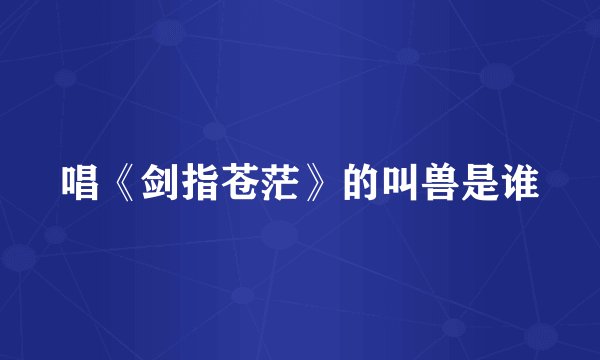 唱《剑指苍茫》的叫兽是谁