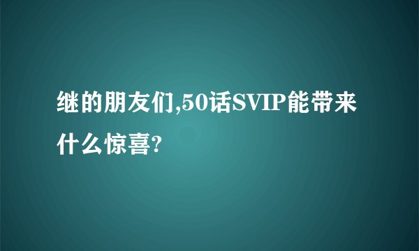继的朋友们,50话SVIP能带来什么惊喜?