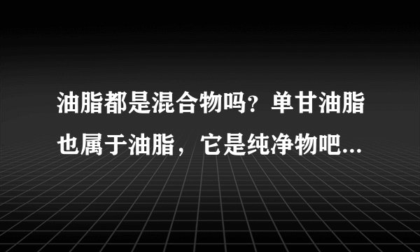 油脂都是混合物吗？单甘油脂也属于油脂，它是纯净物吧？那为什么说油脂都是混合物？